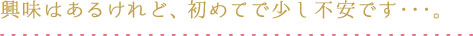 興味はあるけれど、初めてで少し不安です・・・。